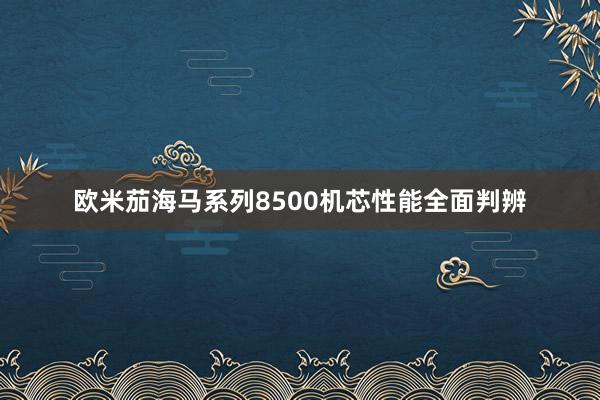 欧米茄海马系列8500机芯性能全面判辨