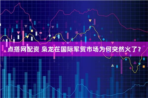 点搭网配资 枭龙在国际军贸市场为何突然火了？
