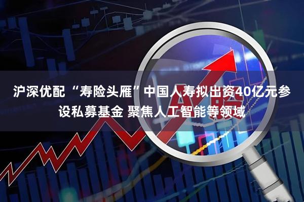 沪深优配 “寿险头雁”中国人寿拟出资40亿元参设私募基金 聚焦人工智能等领域