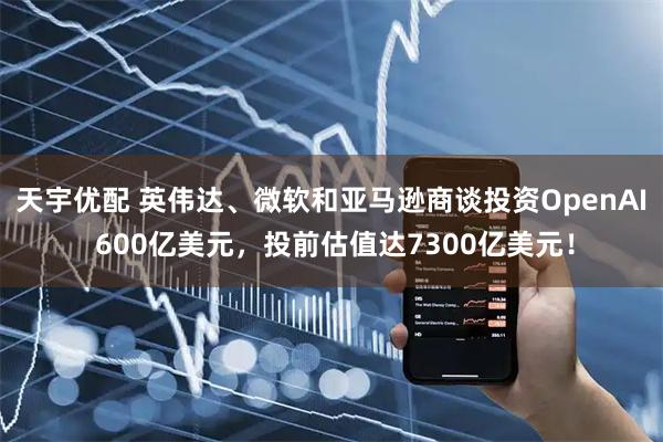天宇优配 英伟达、微软和亚马逊商谈投资OpenAI 600亿美元，投前估值达7300亿美元！