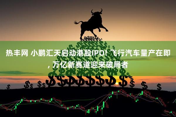 热丰网 小鹏汇天启动港股IPO! 飞行汽车量产在即, 万亿新赛道迎来破局者