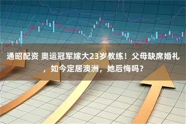 通昭配资 奥运冠军嫁大23岁教练！父母缺席婚礼，如今定居澳洲，她后悔吗？