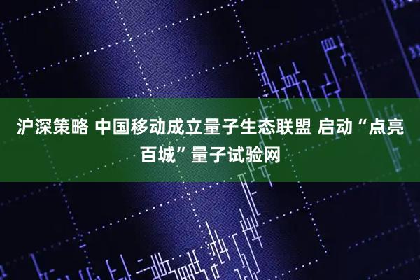 沪深策略 中国移动成立量子生态联盟 启动“点亮百城”量子试验网