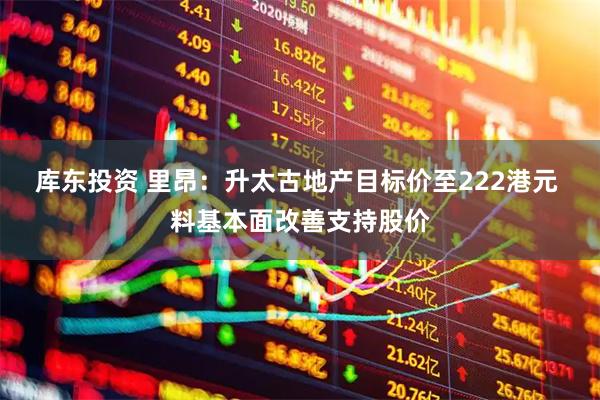 库东投资 里昂：升太古地产目标价至222港元 料基本面改善支持股价