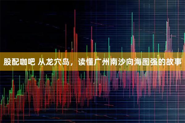 股配咖吧 从龙穴岛，读懂广州南沙向海图强的故事